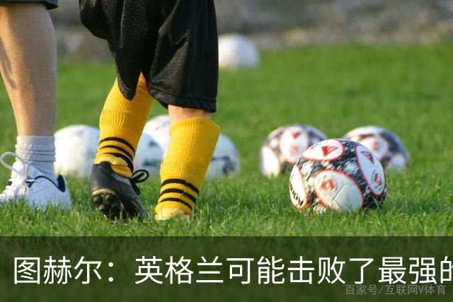 图赫尔：英格兰可能击败了最强的法国，和西班牙的差距正在缩小
